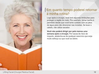Em quanto tempo poderei retornar
à minha rotina?
Logo após a cirurgia, você terá algumas limitações para
proteger a região do rosto. Por exemplo, tomar banho é
permitido desde que você tome cuidado com os jatos
de água para não direcionar nas incisões. Se lavar o
cabelo, não utilize secador.
Você não poderá dirigir por pelo menos uma
semana após a cirurgia. Por causa de risco de
impacto, abstenha-se de qualquer exercício que exija
muito esforço ou que você se dobre.
12Lifting Facial (Cirurgia Plástica Facial)
 