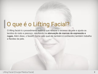 O que é o Lifting Facial?
O lifting facial é o procedimento estético que remove o excesso de pele e ajusta os
tecidos do rosto e pescoço, resultando na atenuação de marcas de expressão e
rugas. Além disso, o facelift (nome pelo qual ele também é conhecido) também trabalha
a ﬂacidez da pele.
2Lifting Facial (Cirurgia Plástica Facial)
 
