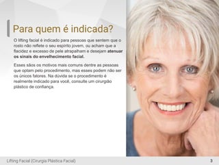 3
Para quem é indicada?
O lifting facial é indicado para pessoas que sentem que o
rosto não reﬂete o seu espírito jovem, ou acham que a
ﬂacidez e excesso de pele atrapalham e desejam atenuar
os sinais do envelhecimento facial.
Esses sãos os motivos mais comuns dentre as pessoas
que optam pelo procedimento, mas esses podem não ser
os únicos fatores. Na dúvida se o procedimento é
realmente indicado para você, consulte um cirurgião
plástico de conﬁança.
Lifting Facial (Cirurgia Plástica Facial)
 