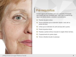 4
Pré-requisitos
Existem alguns pré-requisitos para que a paciente interessada
pelo facelift seja uma candidata ideal. Caso note a existência de
algum dos fatores abaixo, considere o procedimento:
Flacidez da pele na face;
Vincos profundos que se estendem desde o nariz até os
cantos da boca;
Linhas que se estendem do canto da boca até o queixo;
Perda de gordura facial;
Flacidez e perda do tônus muscular na região inferior da face;
O aparecimento do queixo duplo;
Vincos e ﬂacidez da pele no pescoço.
Lifting Facial (Cirurgia Plástica Facial)
 