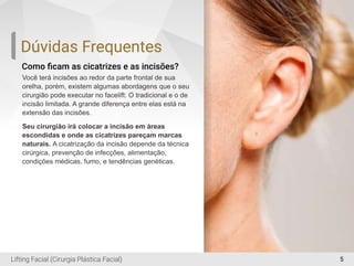 5
Como ﬁcam as cicatrizes e as incisões?
Você terá incisões ao redor da parte frontal de sua
orelha, porém, existem algumas abordagens que o seu
cirurgião pode executar no facelift: O tradicional e o de
incisão limitada. A grande diferença entre elas está na
extensão das incisões.
Seu cirurgião irá colocar a incisão em áreas
escondidas e onde as cicatrizes pareçam marcas
naturais. A cicatrização da incisão depende da técnica
cirúrgica, prevenção de infecções, alimentação,
condições médicas, fumo, e tendências genéticas.
Dúvidas Frequentes
Lifting Facial (Cirurgia Plástica Facial)
 