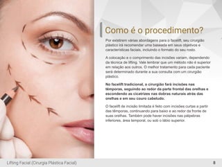 Como é o procedimento?
Por existirem várias abordagens para o facelift, seu cirurgião
plástico irá recomendar uma baseada em seus objetivos e
características faciais, incluindo o formato do seu rosto.
A colocação e o comprimento das incisões variam, dependendo
da técnica de lifting. Vale lembrar que um método não é superior
em relação aos outros. O melhor tratamento para cada paciente
será determinado durante a sua consulta com um cirurgião
plástico.
No facelift tradicional, o cirurgião fará incisões nas
têmporas, seguindo ao redor da parte frontal das orelhas e
escondendo as cicatrizes nas dobras naturais atrás das
orelhas e em seu couro cabeludo.
O facelift de incisão limitada é feito com incisões curtas a partir
das têmporas, continuando para baixo e ao redor da fronte de
suas orelhas. Também pode haver incisões nas pálpebras
inferiores, área temporal, ou sob o lábio superior.
8Lifting Facial (Cirurgia Plástica Facial)
 