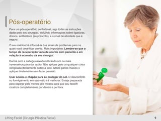 Pós-operatório
Para um pós-operatório confortável, siga todas as instruções
dadas pelo seu cirurgião, incluindo informações sobre ligaduras,
drenos, antibióticos (se prescrito), e o nível de atividade que é
seguro.
O seu médico irá informá-la dos sinais de problemas para os
quais você deve ﬁcar atenta. Mais importante: Lembre-se que o
tempo de recuperação varia de acordo com paciente e em
relação à extensão da sua cirurgia.
Durma com a cabeça elevada utilizando um ou mais
travesseiros para dar apoio. Não aplique gelo ou qualquer coisa
congelada diretamente sobre a pele. Utilize panos macios e
aplique diretamente sem fazer pressão.
Usar óculos e chapéu para se proteger do sol. O desconforto
ou formigamento em seu rosto irá melhorar. Esteja preparada
para esperar pelo menos seis meses para que seu facelift
cicatrize completamente por dentro e por fora.
9Lifting Facial (Cirurgia Plástica Facial)
 