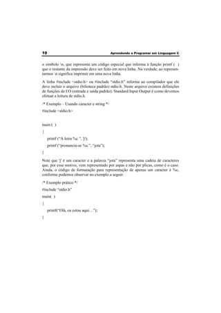 10 Aprendendo a Programar em Linguagem C 
o símbolo n, que representa um código especial que informa à função printf ( ) 
que o restante da impressão deve ser feito em nova linha. Na verdade, ao represen-tarmos 
n significa imprimir em uma nova linha. 
A linha #include <stdio.h> ou #include “stdio.h” informa ao compilador que ele 
deve incluir o arquivo (bilioteca padrão) stdio.h. Neste arquivo existem definições 
de funções de I/O (entrada e saída padrão). Standard Input Output é como devemos 
efetuar a leitura de stdio.h. 
/* Exemplo – Usando caracter e string */ 
#include <stdio.h> 
main ( ) 
{ 
printf (“A letra %c ”, 'j'); 
printf (“pronuncia-se %s.”, “jota”); 
} 
Note que 'j' é um caracter e a palavra “jota” representa uma cadeia de caracteres 
que, por esse motivo, vem representado por aspas e não por plicas, como é o caso. 
Ainda, o código de formatação para representação de apenas um caracter é %c, 
conforme podemos observar no exemplo a seguir: 
/* Exemplo prático */ 
#include “stdio.h” 
main( ) 
{ 
printf(“Olá, eu estou aqui…”); 
} 
 