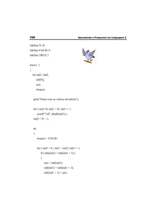 100 Aprendendo a Programar em Linguagem C 
#define N 10 
#define FALSE 0 
#define TRUE 1 
main ( ) 
{ 
int ind1, ind2, 
tab[N], 
aux, 
troquei; 
puts(“Entre com os valores da tabela”); 
for ( ind1=0; ind1 < N; ind1++ ) 
scanf(“%d”, &tab[ind1] ); 
ind2 = N – 1; 
do 
{ 
troquei = FALSE; 
for ( ind1 = 0 ; ind1 < ind2; ind1++ ) 
if ( tab[ind1] > tab[ind1 + 1] ) 
{ 
aux = tab[ind1]; 
tab[ind1] = tab[ind1 + 1]; 
tab[ind1 + 1] = aux; 
 