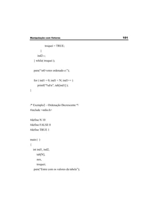 Manipulação com Vetores 101 
troquei = TRUE; 
} 
ind2--; 
} while( troquei ); 
puts(“nO vetor ordenado e:”); 
for ( ind1 = 0; ind1 < N; ind1++ ) 
printf(“%dn”, tab[ind1] ); 
} 
/* Exemplo2 – Ordenação Decrescente */ 
#include <stdio.h> 
#define N 10 
#define FALSE 0 
#define TRUE 1 
main ( ) 
{ 
int ind1, ind2, 
tab[N], 
aux, 
troquei; 
puts(“Entre com os valores da tabela”); 
 