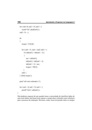 102 Aprendendo a Programar em Linguagem C 
for ( ind1=0; ind1 < N; ind1++ ) 
scanf(“%d”, &tab[ind1] ); 
ind2 = N – 1; 
do 
{ 
troquei = FALSE; 
for ( ind1 = 0 ; ind1 < ind2; ind1++ ) 
if ( tab[ind1] < tab[ind1 + 1] ) 
{ 
aux = tab[ind1]; 
tab[ind1] = tab[ind1 + 1]; 
tab[ind1 + 1] = aux; 
troquei = TRUE; 
} 
ind2--; 
} while( troquei ); 
puts(“nO vetor ordenado e:”); 
for ( ind1 = 0; ind1 < N; ind1++ ) 
printf(“%dn”, tab[ind1] ); 
} 
Não podemos esquecer de que quando temos a necessidade de classificar dados de 
uma certa tabela, não basta trocar apenas o campo-chave utilizado como referência 
para o processo de ordenação. Devemos, então, trocar de posição todos os campos 
 
