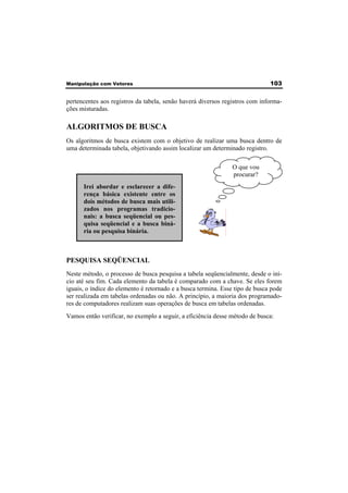 Manipulação com Vetores 103 
pertencentes aos registros da tabela, senão haverá diversos registros com informa-ções 
misturadas. 
ALGORITMOS DE BUSCA 
Os algoritmos de busca existem com o objetivo de realizar uma busca dentro de 
uma determinada tabela, objetivando assim localizar um determinado registro. 
O que vou 
procurar? 
Irei abordar e esclarecer a dife-rença 
básica existente entre os 
dois métodos de busca mais utili-zados 
nos programas tradicio-nais: 
a busca seqüencial ou pes-quisa 
seqüencial e a busca biná-ria 
ou pesquisa binária. 
PESQUISA SEQÜENCIAL 
Neste método, o processo de busca pesquisa a tabela seqüencialmente, desde o iní-cio 
até seu fim. Cada elemento da tabela é comparado com a chave. Se eles forem 
iguais, o índice do elemento é retornado e a busca termina. Esse tipo de busca pode 
ser realizada em tabelas ordenadas ou não. A princípio, a maioria dos programado-res 
de computadores realizam suas operações de busca em tabelas ordenadas. 
Vamos então verificar, no exemplo a seguir, a eficiência desse método de busca: 
 