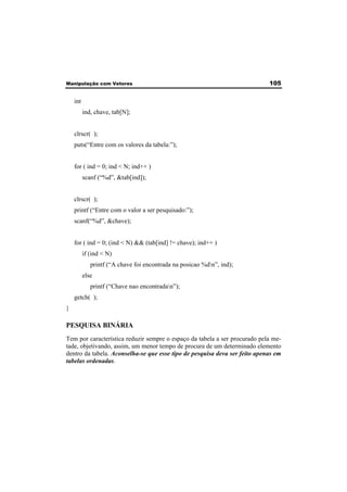 Manipulação com Vetores 105 
int 
ind, chave, tab[N]; 
clrscr( ); 
puts(“Entre com os valores da tabela:”); 
for ( ind = 0; ind < N; ind++ ) 
scanf (“%d”, &tab[ind]); 
clrscr( ); 
printf (“Entre com o valor a ser pesquisado:”); 
scanf(“%d”, &chave); 
for ( ind = 0; (ind < N) && (tab[ind] != chave); ind++ ) 
if (ind < N) 
printf (“A chave foi encontrada na posicao %dn”, ind); 
else 
printf (“Chave nao encontradan”); 
getch( ); 
} 
PESQUISA BINÁRIA 
Tem por característica reduzir sempre o espaço da tabela a ser procurado pela me-tade, 
objetivando, assim, um menor tempo de procura de um determinado elemento 
dentro da tabela. Aconselha-se que esse tipo de pesquisa deva ser feito apenas em 
tabelas ordenadas. 
 