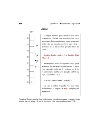 108 Aprendendo a Programar em Linguagem C 
3º Passo 
VET 
1] 
2] 
3] 
4] 
5] 
6] 
7] 
8] 0 
1º 
A seguir, verifico que o número que estou 
procurando é menor que o número que estou 
apontando, logo, concluo que o que procuro só 
pode estar da posição anterior a que estou a-pontando 
até a minha atual posição inicial do 
vetor. 
Posição Inicial Atual = 5 e Posição Final 
Atual = 5 
Então pego a minha nova posição final, que é 
a posição que estou apontando menos 1, somo 
com a posição inicial que é 5 e divido por 2 pa-ra 
encontrar a minha nova posição central, ou 
seja, Quociente(5 + 5,2). 
A seguir, aponto para o elemento 5. 
Aí faço a célebre pergunta: “É o que estou 
procurando?”, a resposta é “SIM”, a seguir paro 
a pesquisa. 
3º 
2º 
Entendeu? Então, para facilitar ainda mais o entendimento desse processo, vamos 
simular a seguir a busca de um determinado valor armazenado no vetor VET. 
 