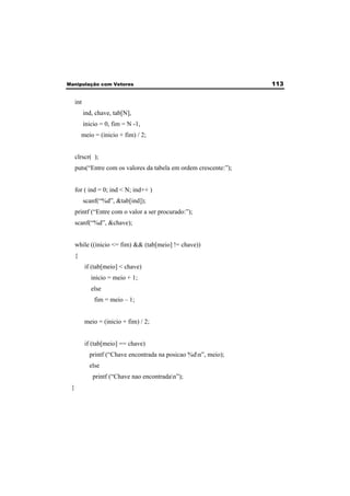Manipulação com Vetores 113 
int 
ind, chave, tab[N], 
inicio = 0, fim = N -1, 
meio = (inicio + fim) / 2; 
clrscr( ); 
puts(“Entre com os valores da tabela em ordem crescente:”); 
for ( ind = 0; ind < N; ind++ ) 
scanf(“%d”, &tab[ind]); 
printf (“Entre com o valor a ser procurado:”); 
scanf(“%d”, &chave); 
while ((inicio <= fim) && (tab[meio] != chave)) 
{ 
if (tab[meio] < chave) 
inicio = meio + 1; 
else 
fim = meio – 1; 
meio = (inicio + fim) / 2; 
if (tab[meio] == chave) 
printf (“Chave encontrada na posicao %dn”, meio); 
else 
printf (“Chave nao encontradan”); 
} 
 