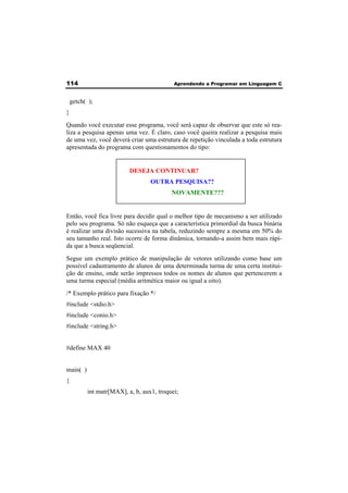 114 Aprendendo a Programar em Linguagem C 
getch( ); 
} 
Quando você executar esse programa, você será capaz de observar que este só rea-liza 
a pesquisa apenas uma vez. É claro, caso você queira realizar a pesquisa mais 
de uma vez, você deverá criar uma estrutura de repetição vinculada a toda estrutura 
apresentada do programa com questionamentos do tipo: 
DESEJA CONTINUAR? 
OUTRA PESQUISA?? 
NOVAMENTE??? 
Então, você fica livre para decidir qual o melhor tipo de mecanismo a ser utilizado 
pelo seu programa. Só não esqueça que a característica primordial da busca binária 
é realizar uma divisão sucessiva na tabela, reduzindo sempre a mesma em 50% do 
seu tamanho real. Isto ocorre de forma dinâmica, tornando-a assim bem mais rápi-da 
que a busca seqüencial. 
Segue um exemplo prático de manipulação de vetores utilizando como base um 
possível cadastramento de alunos de uma determinada turma de uma certa institui-ção 
de ensino, onde serão impressos todos os nomes de alunos que pertencerem a 
uma turma especial (média aritmética maior ou igual a oito). 
/* Exemplo prático para fixação */ 
#include <stdio.h> 
#include <conio.h> 
#include <string.h> 
#define MAX 40 
main( ) 
{ 
int matr[MAX], a, b, aux1, troquei; 
 