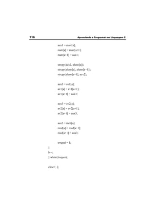 116 Aprendendo a Programar em Linguagem C 
aux1 = matr[a]; 
matr[a] = matr[a+1]; 
matr[a+1] = aux1; 
strcpy(aux2, aluno[a]); 
strcpy(aluno[a], aluno[a+1]); 
strcpy(aluno[a+1], aux2); 
aux3 = av1[a]; 
av1[a] = av1[a+1]; 
av1[a+1] = aux3; 
aux3 = av2[a]; 
av2[a] = av2[a+1]; 
av2[a+1] = aux3; 
aux3 = med[a]; 
med[a] = med[a+1]; 
med[a+1] = aux3; 
troquei = 1; 
} 
b --; 
} while(troquei); 
clrscr( ); 
 