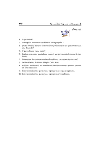 118 Aprendendo a Programar em Linguagem C 
Exercícios 
1. O que é vetor? 
2. Como posso declarar um vetor através da linguagem C? 
3. Qual a diferença de vetor unidimensional para um vetor que apresente mais de 
uma dimensão? 
4. O que realmente é uma matriz? 
5. Declare uma matriz quadrada de ordem 4 que apresentará elementos do tipo 
inteiro. 
6. Como posso determinar se minha ordenação será crscente ou descrescente? 
7. Qual a diferença de Bubble Sort para Quick Sort? 
8. Por que é necessário o uso de variáveis auxiliares durante o processo de troca 
em uma ordenação? 
9. Escreva um algoritmo que expresse o princípio da pesquisa seqüencial. 
10. Escreva um algoritmo que expresse o princípio da busca binária. 
 
