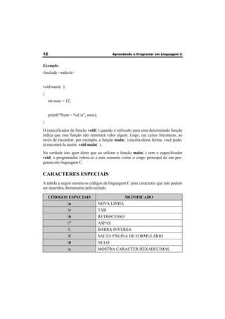12 Aprendendo a Programar em Linguagem C 
Exemplo: 
#include <stdio.h> 
void main( ) 
{ 
int num = 12; 
printf(“Num = %d n”, num); 
} 
O especificador de função void( ) quando é utilizado para uma determinada função 
indica que esta função não retornará valor algum. Logo, em certas literaturas, ao 
invés de encontrar, por exemplo, a função main( ) escrita dessa forma, você pode-rá 
encontrá-la assim: void main( ). 
Na verdade isto quer dizer que ao utilizar a função main( ) sem o especificador 
void, o programador refere-se a esta somente como o corpo principal de um pro-grama 
em linguagem C. 
CARACTERES ESPECIAIS 
A tabela a seguir mostra os códigos da linguagem C para caracteres que não podem 
ser inseridos diretamente pelo teclado. 
CÓDIGOS ESPECIAIS SIGNIFICADO 
n NOVA LINHA 
t TAB 
b RETROCESSO 
” ASPAS 
 BARRA INVERSA 
f SALTA PÁGINA DE FORMULÁRIO 
0 NULO 
x MOSTRA CARACTER HEXADECIMAL 
 