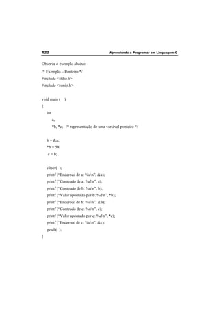 122 Aprendendo a Programar em Linguagem C 
Observe o exemplo abaixo: 
/* Exemplo – Ponteiro */ 
#include <stdio.h> 
#include <conio.h> 
void main ( ) 
{ 
int 
a, 
*b, *c; /* representação de uma variável ponteiro */ 
b = &a; 
*b = 58; 
c = b; 
clrscr( ); 
printf (“Endereco de a: %un”, &a); 
printf (“Conteudo de a: %dn”, a); 
printf (“Conteudo de b: %un”, b); 
printf (“Valor apontado por b: %dn”, *b); 
printf (“Endereco de b: %un”, &b); 
printf (“Conteudo de c: %un”, c); 
printf (“Valor apontado por c: %dn”, *c); 
printf (“Endereco de c: %un”, &c); 
getch( ); 
} 
 