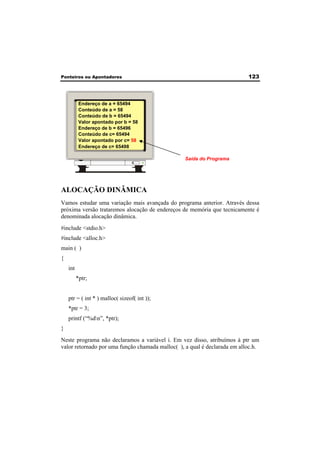 Ponteiros ou Apontadores 123 
Endereço de a = 65494 
Conteúdo de a = 58 
Conteúdo de b = 65494 
Valor apontado por b = 58 
Endereço de b = 65496 
Conteúdo de c= 65494 
Valor apontado por c= 58 
Endereço de c= 65498 
Saída do Programa 
ALOCAÇÃO DINÂMICA 
Vamos estudar uma variação mais avançada do programa anterior. Através dessa 
próxima versão trataremos alocação de endereços de memória que tecnicamente é 
denominada alocação dinâmica. 
#include <stdio.h> 
#include <alloc.h> 
main ( ) 
{ 
int 
*ptr; 
ptr = ( int * ) malloc( sizeof( int )); 
*ptr = 3; 
printf (“%dn”, *ptr); 
} 
Neste programa não declaramos a variável i. Em vez disso, atribuímos à ptr um 
valor retornado por uma função chamada malloc( ), a qual é declarada em alloc.h. 
 