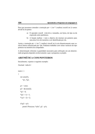 124 Aprendendo a Programar em Linguagem C 
Para que possamos entender a instrução ptr = ( int * ) malloc( sizeof( int )) vamos 
dividi-la em partes: 
a) O operador sizeof( ) devolve o tamanho, em bytes, do tipo ou da 
expressão entre parênteses. 
b) A função malloc( ) tem o objetivo de retornar um ponteiro para 
uma área livre de memória a ser identificada por ela. 
Assim, a instrução ptr = ( int * ) malloc( sizeof( int )) cria dinamicamente uma va-riável 
inteira referenciada por *ptr. Podemos trabalhar com várias variáveis do tipo 
ponteiro na memória do computador. 
A determinação referente à quantidade necessária para utilização em um determi-nado 
programa depende exclusivamente a que o programa se propõe. 
ARITMÉTICA COM PONTEIROS 
Inicialmente, vejamos o seguinte exemplo: 
#include <stdio.h> 
main ( ) 
{ 
int vetor[3], 
*p1, *p2; 
p1 = vetor; 
p2 = &vetor[2]; 
*p1 = 0; 
*(p1 + 1) = 1; 
*( p1 + 2) = 2; 
if (p2 > p1) 
printf (“Posicoes: %dn”, p2 – p1); 
 