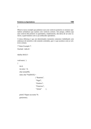 Ponteiros ou Apontadores 125 
} 
Observe nesse exemplo que podemos usar com variáveis ponteiros os mesmos ope-radores 
aritméticos que usamos com variáveis comuns. Isto porque, embora seja 
uma variável dita ponteiro ou apontadora, simplesmente, não deixa de ser uma va-riável, 
a qual tratamos com os já conhecidos operadores. 
A única diferença é que em determinados momentos estaremos trabalhando com 
endereços de memória e não somente conteúdos, que é o que acontece com as vari-áveis 
comuns. 
/* Outro Exemplo */ 
#include <stdio.h> 
#define MAX 5 
void main ( ) 
{ 
int d; 
int entra = 0; 
char nome[40]; 
static char *list[MAX] = 
{ “Katarina”, 
“Nigel”, 
“Gustavo”, 
“Francisco”, 
“Airton” }; 
printf (“Digite seu nome:”0; 
gets(nome); 
 