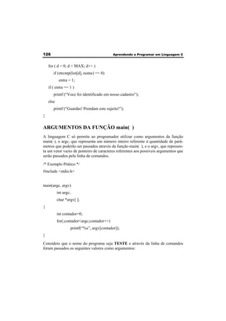 126 Aprendendo a Programar em Linguagem C 
for ( d = 0; d < MAX; d++ ) 
if (strcmp(list[d], nome) == 0) 
entra = 1; 
if ( entra == 1 ) 
printf (“Voce foi identificado em nosso cadastro”); 
else 
printf (“Guardas! Prendam este sujeito!”); 
} 
ARGUMENTOS DA FUNÇÃO main( ) 
A linguagem C só permite ao programador utilizar como argumentos da função 
main( ), o argc, que representa um número inteiro referente à quantidade de parâ-metros 
que poderão ser passados através da função main( ), e o argv, que represen-ta 
um vetor vazio de ponteiro de caracteres referentes aos possíveis argumentos que 
serão passados pela linha de comandos. 
/* Exemplo Prático */ 
#include <stdio.h> 
main(argc, argv) 
int argc; 
char *argv[ ]; 
{ 
int contador=0; 
for(;contador<argc;contador++) 
printf(“%s”, argv[contador]); 
} 
Considere que o nome do programa seja TESTE e através da linha de comandos 
foram passados os seguintes valores como argumentos: 
 