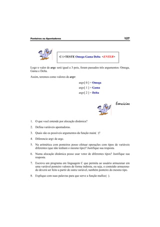 Ponteiros ou Apontadores 127 
C:>TESTE Omega Gama Delta <ENTER> 
Logo o valor de argc será igual a 3 pois, foram passados três argumentos: Omega, 
Gama e Delta. 
Assim, teremos como valores de argv: 
argv[ 0 ] = Omega 
argv[ 1 ] = Gama 
argv[ 2 ] = Delta 
Exercícios 
1. O que você entende por alocação dinâmica? 
2. Defina variáveis apontadoras. 
3. Quais são os possíveis argumentos da função main( )? 
4. Diferencie argv de argc. 
5. Na aritmética com ponteiros posso efetuar operações com tipos de variáveis 
diferentes (que não tenham o mesmo tipo)? Justifique sua resposta. 
6. Numa alocação dinâmica posso usar vetor de diferentes tipos? Justifique sua 
resposta. 
7. Escreva um programa em linguagem C que permita ao usuário armazenar em 
uma variável ponteiro valores de forma indireta, ou seja, o conteúdo armazena-do 
deverá ser feito a partir de outra variável, também ponteiro do mesmo tipo. 
8. Explique com suas palavras para que serve a função malloc( ). 
 