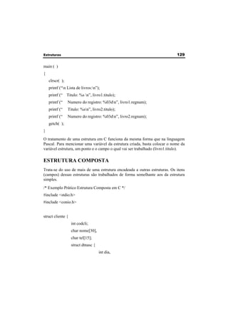Estruturas 129 
main ( ) 
{ 
clrscr( ); 
printf (“n Lista de livros:n”); 
printf (“ Titulo: %s n”, livro1.titulo); 
printf (“ Numero do registro: %03dn”, livro1.regnum); 
printf (“ Titulo: %sn”, livro2.titulo); 
printf (“ Numero do registro: %03dn”, livro2.regnum); 
getch( ); 
} 
O tratamento de uma estrutura em C funciona da mesma forma que na linguagem 
Pascal. Para mencionar uma variável da estrutura criada, basta colocar o nome da 
variável estrutura, um ponto e o campo o qual vai ser trabalhado (livro1.titulo). 
ESTRUTURA COMPOSTA 
Trata-se do uso de mais de uma estrutura encadeada a outras estruturas. Os itens 
(campos) dessas estruturas são trabalhados de forma semelhante aos da estrutura 
simples. 
/* Exemplo Prático Estrutura Composta em C */ 
#include <stdio.h> 
#include <conio.h> 
struct cliente { 
int codcli; 
char nome[30], 
char tel[15]; 
struct dtnasc { 
int dia, 
 