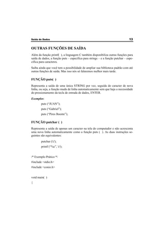 Saída de Dados 13 
OUTRAS FUNÇÕES DE SAÍDA 
Além da função printf( ), a linguagem C também disponibiliza outras funções para 
saída de dados, a função puts – específica para strings – e a função putchar – espe-cífica 
para caracteres. 
Saiba ainda que você tem a possibilidade de ampliar sua biblioteca padrão com até 
outras funções de saída. Mas isso nós só falaremos melhor mais tarde. 
FUNÇÃO puts( ) 
Representa a saída de uma única STRING por vez, seguida do caracter de nova 
linha, ou seja, a função muda de linha automaticamente sem que haja a necessidade 
do pressionamento da tecla de entrada de dados, ENTER. 
Exemplos: 
puts (“JUAN”); 
puts (“Gabriel”); 
puts (“Pires Boente”); 
FUNÇÃO putchar ( ) 
Representa a saída de apenas um caracter na tela do computador e não acrescenta 
uma nova linha automaticamente como a função puts ( ). As duas instruções se-guintes 
são equivalentes: 
putchar ('c'); 
printf (“%c”, 'c'); 
/* Exemplo Prático */ 
#include <stdio.h> 
#include <conio.h> 
void main( ) 
{ 
 