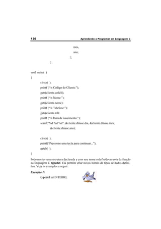 130 Aprendendo a Programar em Linguagem C 
mes, 
ano; 
}; 
}; 
void main ( ) 
{ 
clrscr( ); 
printf (“n Código do Cliente:”); 
gets(cliente.codcli); 
printf (“n Nome:”); 
gets(cliente.nome); 
printf (“n Telefone:”); 
gets(cliente.tel); 
printf (“n Data de nascimento:”); 
scanf(“%d %d %d”, &cliente.dtnasc.dia, &cliente.dtnasc.mes, 
&cliente.dtnasc.ano); 
clrscr( ); 
printf(“Pressione uma tecla para continuar...”); 
getch( ); 
} 
Podemos ter uma estrutura declarada e com seu nome redefinido através da função 
da linguagem C typedef. Ela permite criar novos nomes de tipos de dados defini-dos. 
Veja os exemplos a seguir: 
Exemplo 1: 
typedef int INTEIRO; 
 