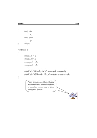 Uniões 135 
{ 
struct alfa 
a; 
struct gama 
g; 
} omega; 
void main( ) 
{ 
omega.a.n1 = 2; 
omega.a.n2 = 3; 
omega.g.n3 = 1.5; 
omega.g.n4 = 2.5; 
printf(“n1 = %d n n2 = %d n”, omega.a.n1, omega.a.n2); 
printf(“n3 = %2.1f n n4 = %2.1fn”, omega.g.n3, omega.g.n4); 
} 
Assim, procuraremos utilizar uniões ou 
estruturas quando quisermos realmen-te 
especificar uma estrutura de dados 
heterogênea qualquer. 
 