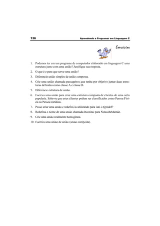 136 Aprendendo a Programar em Linguagem C 
Exercícios 
1. Podemos ter em um programa de computador elaborado em linguagem C uma 
estrutura junto com uma união? Justifique sua resposta. 
2. O que é e para que serve uma união? 
3. Diferencie união simples de união composta. 
4. Crie uma união chamada passageiros que tenha por objetivo juntar duas estru-turas 
definidas como classe A e classe B. 
5. Diferencie estrutura de união. 
6. Escreva uma união para criar uma estrutura composta de clientes de uma certa 
papelaria. Sabe-se que estes clientes podem ser classificados como Pessoa Físi-ca 
ou Pessoa Jurídica. 
7. Posso criar uma união e redefini-la utilizando para isto o typedef? 
8. Redefina o nome de uma união chamada Receitas para NotasDaMamãe. 
9. Crie uma união realmente homogênea. 
10. Escreva uma união de união (união composta). 
 