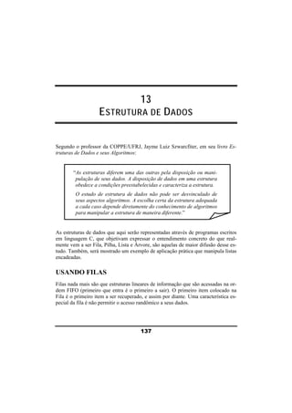 13 
ESTRUTURA DE DADOS 
Segundo o professor da COPPE/UFRJ, Jayme Luiz Szwarcfiter, em seu livro Es-truturas 
137 
de Dados e seus Algoritmos: 
“As estruturas diferem uma das outras pela disposição ou mani-pulação 
de seus dados. A disposição de dados em uma estrutura 
obedece a condições preestabelecidas e caracteriza a estrutura. 
O estudo de estrutura de dados não pode ser desvinculado de 
seus aspectos algoritmos. A escolha certa da estrutura adequada 
a cada caso depende diretamente do conhecimento de algoritmos 
para manipular a estrutura de maneira diferente.” 
As estruturas de dados que aqui serão representadas através de programas escritos 
em linguagem C, que objetivam expressar o entendimento concreto do que real-mente 
vem a ser Fila, Pilha, Lista e Árvore, são aquelas de maior difusão desse es-tudo. 
Também, será mostrado um exemplo de aplicação prática que manipula listas 
encadeadas. 
USANDO FILAS 
Filas nada mais são que estruturas lineares de informação que são acessadas na or-dem 
FIFO (primeiro que entra é o primeiro a sair). O primeiro item colocado na 
Fila é o primeiro item a ser recuperado, e assim por diante. Uma característica es-pecial 
da fila é não permitir o acesso randômico a seus dados. 
 