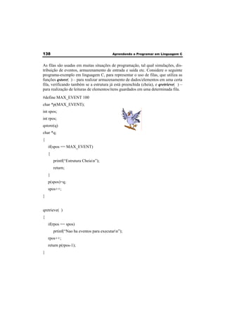 138 Aprendendo a Programar em Linguagem C 
As filas são usadas em muitas situações de programação, tal qual simulações, dis-tribuição 
de eventos, armazenamento de entrada e saída etc. Considere o seguinte 
programa-exemplo em linguagem C, para representar o uso de filas, que utiliza as 
funções qstore( ) – para realizar armazenamento de dados/elementos em uma certa 
fila, verificando também se a estrutura já está preenchida (cheia), e qretrieve( ) – 
para realização de leituras de elementos/itens guardados em uma determinada fila. 
#define MAX_EVENT 100 
char *p(MAX_EVENT); 
int spos; 
int rpos; 
qstore(q) 
char *q; 
{ 
if(spos == MAX_EVENT) 
{ 
printf(“Estrutura Cheian”); 
return; 
} 
p(spos)=q; 
spos++; 
} 
qretrieve( ) 
{ 
if(rpos == spos) 
prtinf(“Nao ha eventos para executarn”); 
rpos++; 
return p(rpos-1); 
} 
 