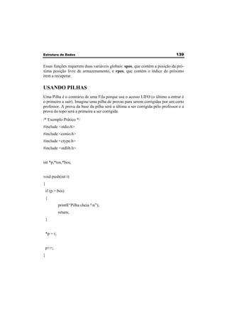 Estrutura de Dados 139 
Essas funções requerem duas variáveis globais: spos, que contém a posição da pró-xima 
posição livre de armazenamento, e rpos, que contém o índice do próximo 
item a recuperar. 
USANDO PILHAS 
Uma Pilha é o contrário de uma Fila porque usa o acesso LIFO (o último a entrar é 
o primeiro a sair). Imagine uma pilha de provas para serem corrigidas por um certo 
professor. A prova da base da pilha será a última a ser corrigida pelo professor e a 
prova do topo será a primeira a ser corrigida. 
/* Exemplo Prático */ 
#include <stdio.h> 
#include <conio.h> 
#include <ctype.h> 
#include <stdlib.h> 
int *p,*tos,*bos; 
void push(int i) 
{ 
if (p > bos) 
{ 
printf(“Pilha cheia !n”); 
return; 
} 
*p = i; 
p++; 
} 
 