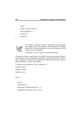14 Aprendendo a Programar em Linguagem C 
clrscr( ); 
printf(“A primeira letran”); 
puts(“do alfabeto é...”); 
gotoxy(5,4); 
putchar(‘a’); 
} 
Foi utilizada a biblioteca <conio.h> que permite ao programador 
usar a função clrscr( ) para limpar a tela do computador e a função 
gotoxy(COL, LIN) para posicionar o cursor em um ponto de coluna 
e linha na tela do computador. 
A biblioteca <conio.h> significa Console Input/Output. 
O programa-exemplo a seguir mostra a exibição de uma certa mensagem redirecio-nada 
tanto para a tela do computador quanto para o spool de impressora. As biblio-tecas 
e dispositivos utilizados serão explicados minuciosamente no item Tipos de 
Redirecionamento, a seguir, neste capítulo: 
/* Imprime uma mensagem no Vídeo / Impressora */ 
#include <stdio.h> 
#include <conio.h> 
#include <dos.h> 
main( ) 
{ 
clrscr( ); 
system(“date”); 
printf(stdprn, “MENSAGEM Teste…”); 
printf(stdout, “Mensagem Teste…nn”); 
 