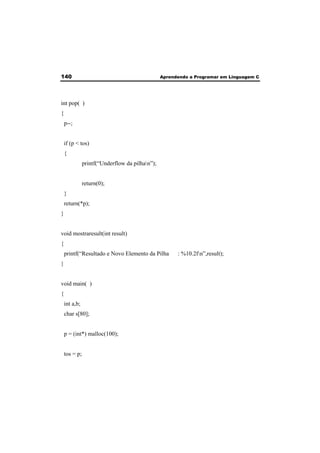140 Aprendendo a Programar em Linguagem C 
int pop( ) 
{ 
p--; 
if (p < tos) 
{ 
printf(“Underflow da pilhan”); 
return(0); 
} 
return(*p); 
} 
void mostraresult(int result) 
{ 
printf(“Resultado e Novo Elemento da Pilha : %10.2fn”,result); 
} 
void main( ) 
{ 
int a,b; 
char s[80]; 
p = (int*) malloc(100); 
tos = p; 
 