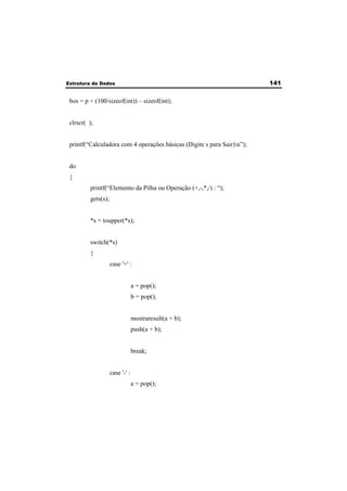 Estrutura de Dados 141 
bos = p + (100/sizeof(int)) – sizeof(int); 
clrscr( ); 
printf(“Calculadora com 4 operações básicas (Digite s para Sair)n”); 
do 
{ 
printf(“Elemento da Pilha ou Operação (+,-,*,/) : “); 
gets(s); 
*s = toupper(*s); 
switch(*s) 
{ 
case '+' : 
a = pop(); 
b = pop(); 
mostraresult(a + b); 
push(a + b); 
break; 
case '-' : 
a = pop(); 
 