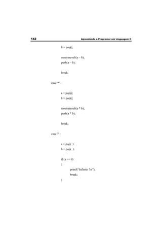 142 Aprendendo a Programar em Linguagem C 
b = pop(); 
mostraresult(a – b); 
push(a – b); 
break; 
case '*' : 
a = pop(); 
b = pop(); 
mostraresult(a * b); 
push(a * b); 
break; 
case '/' : 
a = pop( ); 
b = pop( ); 
if (a == 0) 
{ 
printf(“Infinito !n”); 
break; 
} 
 