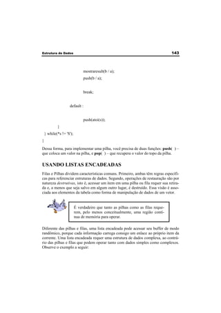 Estrutura de Dados 143 
mostraresult(b / a); 
push(b / a); 
break; 
default : 
push(atoi(s)); 
} 
} while(*s != 'S'); 
} 
Dessa forma, para implementar uma pilha, você precisa de duas funções: push( ) – 
que coloca um valor na pilha, e pop( ) – que recupera o valor do topo da pilha. 
USANDO LISTAS ENCADEADAS 
Filas e Pilhas dividem características comuns. Primeiro, ambas têm regras específi-cas 
para referenciar estruturas de dados. Segundo, operações de restauração são por 
natureza destrutivas, isto é, acessar um item em uma pilha ou fila requer sua retira-da 
e, a menos que seja salvo em algum outro lugar, é destruído. Essa visão é asso-ciada 
aos elementos da tabela como forma de manipulação de dados de um vetor. 
É verdadeiro que tanto as pilhas como as filas reque-rem, 
pelo menos conceitualmente, uma região contí-nua 
de memória para operar. 
Diferente das pilhas e filas, uma lista encadeada pode acessar seu buffer de modo 
randômico, porque cada informação carrega consigo um enlace ao próprio item da 
corrente. Uma lista encadeada requer uma estrutura de dados complexa, ao contrá-rio 
das pilhas e filas que podem operar tanto com dados simples como complexos. 
Observe o exemplo a seguir: 
 