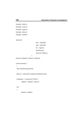 144 Aprendendo a Programar em Linguagem C 
#include <stdio.h> 
#include <conio.h> 
#include <ctype.h> 
#include <alloc.h> 
#include <stdlib.h> 
struct prs{ 
char titulo[30]; 
char autor[30]; 
int regnum; 
double preco; 
struct prs *ptrprox; 
}; 
struct prs *ptrprim, *ptrnovo, *ptratual; 
void novonome( ) 
{ 
char numstr[81],prcstr[10]; 
ptrnovo = (struct prs*) malloc(sizeof(struct prs)); 
if (ptrprim == (struct prs*) NULL) 
ptrprim = ptratual = ptrnovo; 
else 
{ 
ptratual = ptrprim; 
 