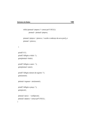 Estrutura de Dados 145 
while (ptratual->ptrprox != (struct prs*) NULL) 
ptratual = ptratual->ptrprox; 
ptratual->ptrprox = ptrnovo; // recebe o endereço da nova posi‡„o 
ptratual = ptrnovo; 
} 
printf(“n”); 
printf(“nDigite o título: “); 
gets(ptratual->titulo); 
printf(“nDigite o autor : “); 
gets(ptratual->autor); 
printf(“nDigite número de registro: “); 
gets(numstr); 
ptratual->regnum = atoi(numstr); 
printf(“nDigite o preço: “); 
gets(prcstr); 
ptratual->preco = atof(prcstr); 
ptratual->ptrprox = (struct prs*) NULL; 
} 
 