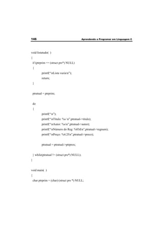 146 Aprendendo a Programar em Linguagem C 
void listatudo( ) 
{ 
if (ptrprim == (struct prs*) NULL) 
{ 
printf(“nLista vazian”); 
return; 
} 
ptratual = ptrprim; 
do 
{ 
printf(“n”); 
printf(“nTítulo: %s n”,ptratual->titulo); 
printf(“nAutor: %sn”,ptratual->autor); 
printf(“nNúmero do Reg: %03dn”,ptratual->regnum); 
printf(“nPreço: %4.2fn”,ptratual->preco); 
ptratual = ptratual->ptrprox; 
} while(ptratual != (struct prs*) NULL); 
} 
void main( ) 
{ 
char ptrprim = (char) (struct prs *) NULL; 
 