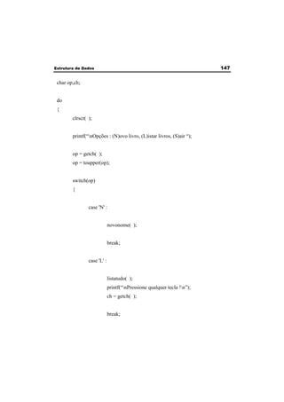 Estrutura de Dados 147 
char op,ch; 
do 
{ 
clrscr( ); 
printf(“nOpções : (N)ovo livro, (L)istar livros, (S)air “); 
op = getch( ); 
op = toupper(op); 
switch(op) 
{ 
case 'N' : 
novonome( ); 
break; 
case 'L' : 
listatudo( ); 
printf(“nPressione qualquer tecla !n”); 
ch = getch( ); 
break; 
 