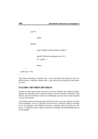 148 Aprendendo a Programar em Linguagem C 
case 'S' : 
break; 
default : 
puts(“nDigite somente opções válidas”); 
printf(“nPressione qualquer tecla !n”); 
ch = getch( ); 
break; 
} 
} while (op != 'S'); 
} 
Aqui foram utilizadas as funções atoi( ), que convertem uma string em valor nu-mérico 
inteiro, e também a função atof( ), que converte uma string em valor numé-rico 
real. 
USANDO ÁRVORES BINÁRIAS 
Embora existam muitos tipos de árvores, as árvores binárias são especiais porque, 
quando são ordenadas, elas se aplicam a buscas velozes, inserções e deleções. Cada 
item de uma árvore binária consiste em informação com um elo no ramo esquerdo 
e um no ramo direito. 
A tecnologia especial necessária para discutir árvores é um caso clássico de metá-foras 
misturadas. A raiz é o primeiro item da árvore. Cada item (dado) é chamado 
de nó (ou algumas vezes folhas) da árvore e qualquer parte da árvore de sub-árvore. 
A altura da árvore é igual ao número de camadas (de profundidade) que as 
raízes atingem. 
 
