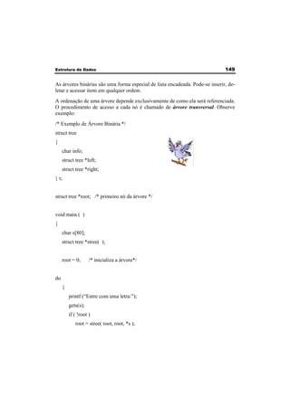 Estrutura de Dados 149 
As árvores binárias são uma forma especial de lista encadeada. Pode-se inserir, de-letar 
e acessar itens em qualquer ordem. 
A ordenação de uma árvore depende exclusivamente de como ela será referenciada. 
O procedimento de acesso a cada nó é chamado de árvore transversal. Observe 
exemplo: 
/* Exemplo de Árvore Binária */ 
struct tree 
{ 
char info; 
struct tree *left; 
struct tree *right; 
} t; 
struct tree *root; /* primeiro nó da árvore */ 
void main ( ) 
{ 
char s[80]; 
struct tree *stree( ); 
root = 0; /* inicializa a árvore*/ 
do 
{ 
printf (“Entre com uma letra:”); 
gets(s); 
if ( !root ) 
root = stree( root, root, *s ); 
 