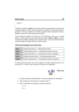 Saída de Dados 15 
getch( ); 
} 
Utilizamos a biblioteca dos.h cuja função é permitir ao programador a utilização de 
comandos ligados ao DOS, através da linha de comando de um programa em lin-guagem 
C. No nosso exemplo, foi utilizado o comando date (usado para exibição e 
alteração da data do sistema operacional) do DOS. 
Como parâmetro especial de funções de I/O formatadas, neste caso, a função 
printf( ), foram usados dois tipos de redirecionamentos, stdout e stdprn. Um redi-recionamento 
também é aplicável para a função scanf( ), pois esta é uma função de 
entrada de dados formatada. Observe a tabela a seguir: 
TIPOS DE REDIRECIONAMENTOS 
stdin Standard Input Device – Utilizado para teclado 
stdout Standard Output Device – Utilizado para monitor de vídeo 
stderr Standard Error Device – Utilizado para a tela do computador 
stsaux Standard Auxiliary Device – Utilizado para porta serial 
stdprn Standar Printing Device – Utilizado para impressora paralela 
O redirecionamento padrão, que já fica implícito na própria especificação da fun-ção 
printf( ), é o sdtout, para o monitor de vídeo do seu computador. 
Exercícios 
1. Para que utilizamos a função printf( ) em nossos programas de computador? 
2. Qual a função dos formatadores na função printf( )? 
3. Qual o significado dos seguintes caracteres especiais: 
a) n 
b) t 
 