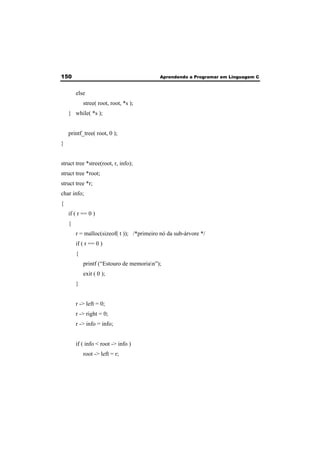 150 Aprendendo a Programar em Linguagem C 
else 
stree( root, root, *s ); 
} while( *s ); 
printf_tree( root, 0 ); 
} 
struct tree *stree(root, r, info); 
struct tree *root; 
struct tree *r; 
char info; 
{ 
if ( r == 0 ) 
{ 
r = malloc(sizeof( t )); /*primeiro nó da sub-árvore */ 
if ( r == 0 ) 
{ 
printf (“Estouro de memorian”); 
exit ( 0 ); 
} 
r -> left = 0; 
r -> right = 0; 
r -> info = info; 
if ( info < root -> info ) 
root -> left = r; 
 