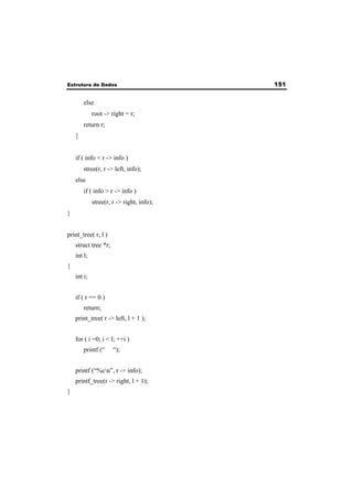 Estrutura de Dados 151 
else 
root -> right = r; 
return r; 
} 
if ( info < r -> info ) 
stree(r, r -> left, info); 
else 
if ( info > r -> info ) 
stree(r, r -> right, info); 
} 
print_tree( r, l ) 
struct tree *r; 
int l; 
{ 
int i; 
if ( r == 0 ) 
return; 
print_tree( r -> left, l + 1 ); 
for ( i =0; i < l; ++i ) 
printf (“ “); 
printf (“%cn”, r -> info); 
printf_tree(r -> right, l + 1); 
} 
 