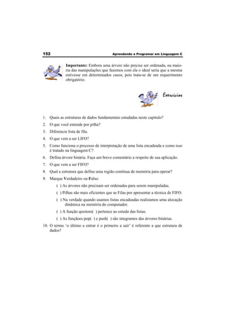 152 Aprendendo a Programar em Linguagem C 
Importante: Embora uma árvore não precise ser ordenada, na maio-ria 
das manipulações que fazemos com ela o ideal seria que a mesma 
estivesse em determinados casos, pois trata-se de um requerimento 
obrigatório. 
Exercícios 
1. Quais as estruturas de dados fundamentais estudadas neste capítulo? 
2. O que você entende por pilha? 
3. Diferencie lista de fila. 
4. O que vem a ser LIFO? 
5. Como funciona o processo de interpretação de uma lista encadeada e como isso 
é tratado na linguagem C? 
6. Defina árvore binária. Faça um breve comentário a respeito de sua aplicação. 
7. O que vem a ser FIFO? 
8. Qual a estrutura que define uma região contínua de memória para operar? 
9. Marque Verdadeiro ou Falso: 
( ) As árvores não precisam ser ordenadas para serem manipuladas. 
( ) Pilhas são mais eficientes que as Filas por apresentar a técnica de FIFO. 
( ) Na verdade quando usamos listas encadeadas realizamos uma alocação 
dinâmica na memória do computador. 
( ) A função qrestore( ) pertence ao estudo das listas. 
( ) As funçãoes pop( ) e push( ) são integrantes das árvores binárias. 
10. O termo ‘o último a entrar é o primeiro a sair’ é referente a que estrutura de 
dados? 
 