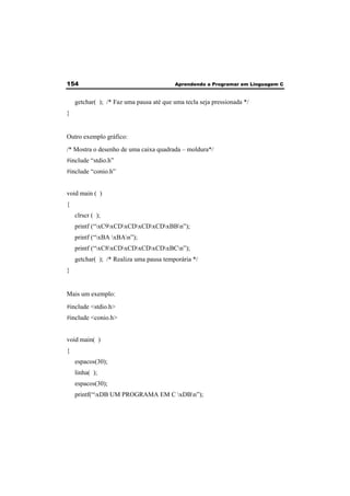 154 Aprendendo a Programar em Linguagem C 
getchar( ); /* Faz uma pausa até que uma tecla seja pressionada */ 
} 
Outro exemplo gráfico: 
/* Mostra o desenho de uma caixa quadrada – moldura*/ 
#include “stdio.h” 
#include “conio.h” 
void main ( ) 
{ 
clrscr ( ); 
printf (“xC9xCDxCDxCDxCDxBBn”); 
printf (“xBA xBAn”); 
printf (“xC8xCDxCDxCDxCDxBCn”); 
getchar( ); /* Realiza uma pausa temporária */ 
} 
Mais um exemplo: 
#include <stdio.h> 
#include <conio.h> 
void main( ) 
{ 
espacos(30); 
linha( ); 
espacos(30); 
printf(“xDB UM PROGRAMA EM C xDBn”); 
 