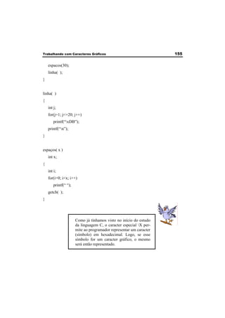 Trabalhando com Caracteres Gráficos 155 
espacos(30); 
linha( ); 
} 
linha( ) 
{ 
int j; 
for(j=1; j<=20; j++) 
printf(“xDB”); 
printf(“n”); 
} 
espaços( x ) 
int x; 
{ 
int i; 
for(i=0; i<x; i++) 
printf(“ “); 
getch( ); 
} 
Como já tínhamos visto no início do estudo 
da linguagem C, o caracter especial X per-mite 
ao programador representar um caracter 
(símbolo) em hexadecimal. Logo, se esse 
símbolo for um caracter gráfico, o mesmo 
será então representado. 
 